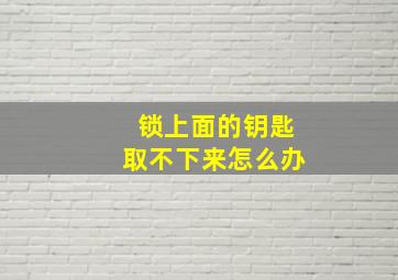 锁上面的钥匙取不下来怎么办