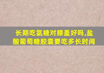 长期吃氨糖对膝盖好吗,盐酸葡萄糖胶囊要吃多长时间