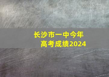 长沙市一中今年高考成绩2024