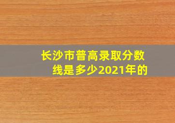 长沙市普高录取分数线是多少2021年的