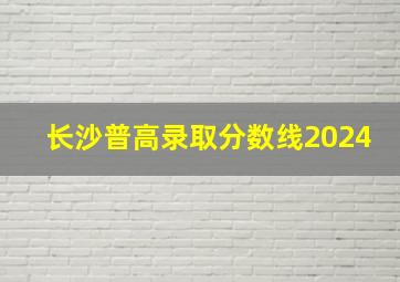 长沙普高录取分数线2024