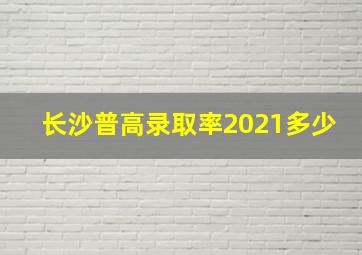 长沙普高录取率2021多少