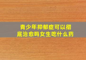 青少年抑郁症可以彻底治愈吗女生吃什么药