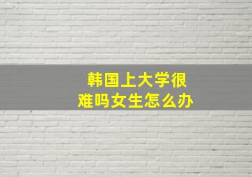 韩国上大学很难吗女生怎么办