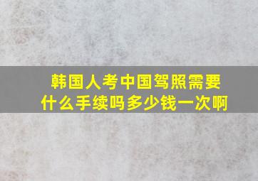 韩国人考中国驾照需要什么手续吗多少钱一次啊