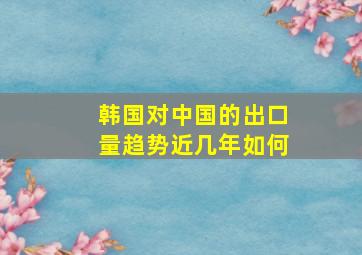 韩国对中国的出口量趋势近几年如何