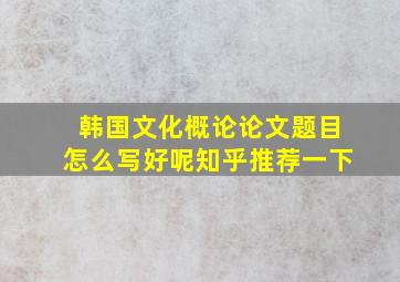 韩国文化概论论文题目怎么写好呢知乎推荐一下