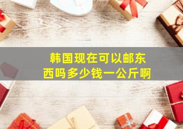 韩国现在可以邮东西吗多少钱一公斤啊