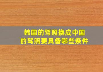 韩国的驾照换成中国的驾照要具备哪些条件