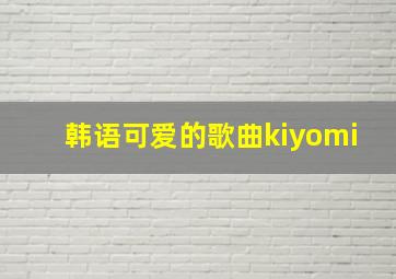 韩语可爱的歌曲kiyomi