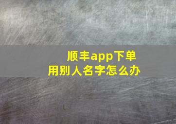 顺丰app下单用别人名字怎么办