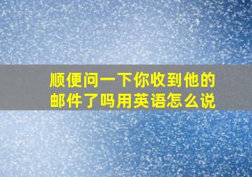 顺便问一下你收到他的邮件了吗用英语怎么说