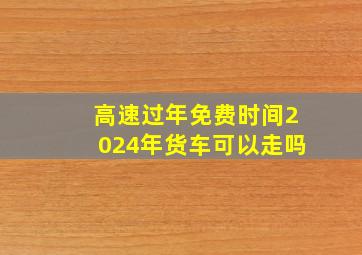 高速过年免费时间2024年货车可以走吗