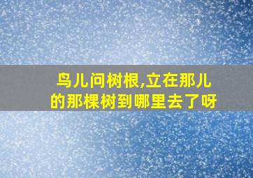 鸟儿问树根,立在那儿的那棵树到哪里去了呀