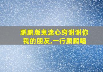 鹏鹏版鬼迷心窍谢谢你我的朋友,一行鹏鹏唱