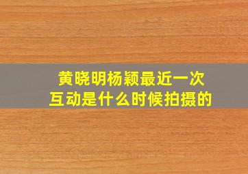 黄晓明杨颖最近一次互动是什么时候拍摄的