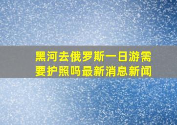 黑河去俄罗斯一日游需要护照吗最新消息新闻