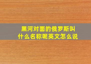 黑河对面的俄罗斯叫什么名称呢英文怎么说