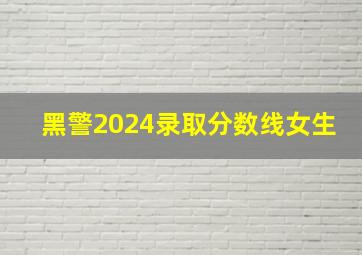 黑警2024录取分数线女生