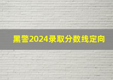 黑警2024录取分数线定向