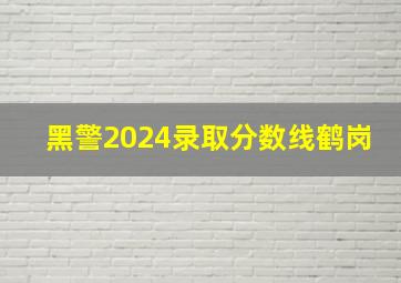 黑警2024录取分数线鹤岗