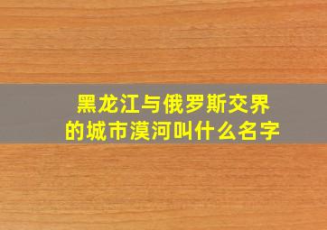 黑龙江与俄罗斯交界的城市漠河叫什么名字