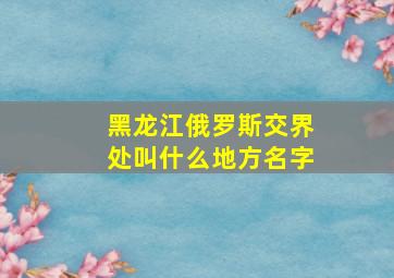 黑龙江俄罗斯交界处叫什么地方名字