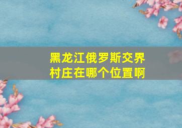 黑龙江俄罗斯交界村庄在哪个位置啊