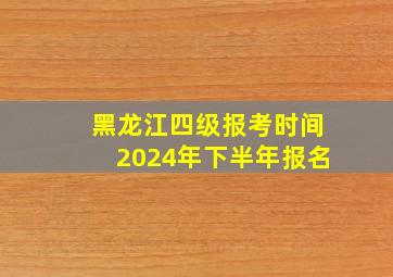 黑龙江四级报考时间2024年下半年报名