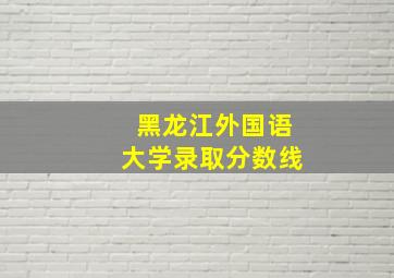 黑龙江外国语大学录取分数线