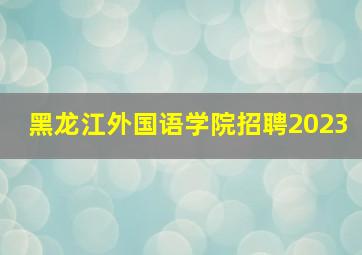 黑龙江外国语学院招聘2023