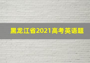 黑龙江省2021高考英语题