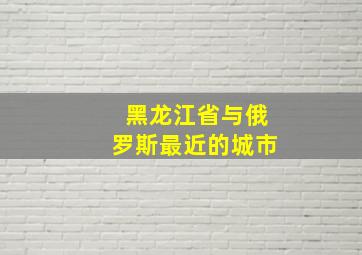 黑龙江省与俄罗斯最近的城市