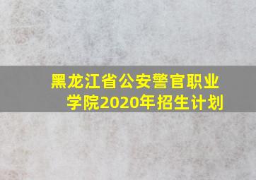 黑龙江省公安警官职业学院2020年招生计划