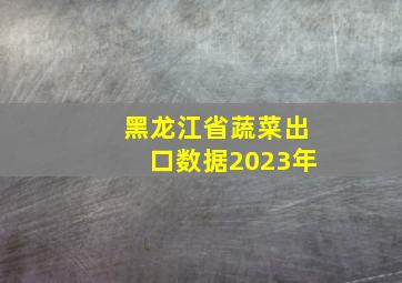 黑龙江省蔬菜出口数据2023年