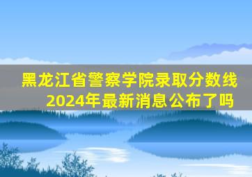 黑龙江省警察学院录取分数线2024年最新消息公布了吗