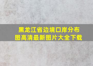 黑龙江省边境口岸分布图高清最新图片大全下载