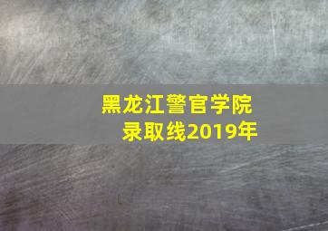 黑龙江警官学院录取线2019年