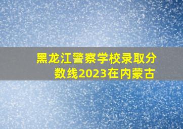 黑龙江警察学校录取分数线2023在内蒙古