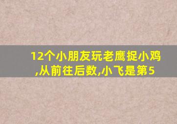 12个小朋友玩老鹰捉小鸡,从前往后数,小飞是第5