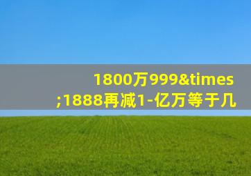 1800万999×1888再减1-亿万等于几