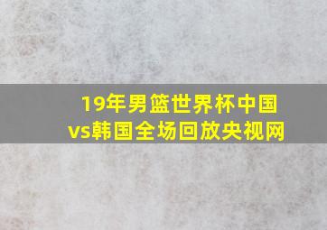 19年男篮世界杯中国vs韩国全场回放央视网