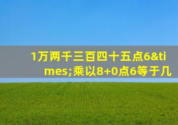 1万两千三百四十五点6×乘以8+0点6等于几