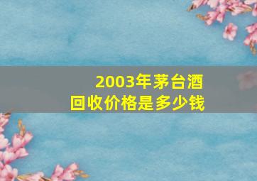 2003年茅台酒回收价格是多少钱