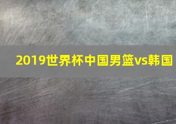 2019世界杯中国男篮vs韩国