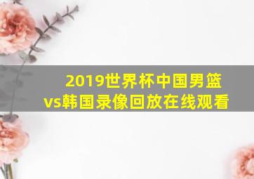 2019世界杯中国男篮vs韩国录像回放在线观看