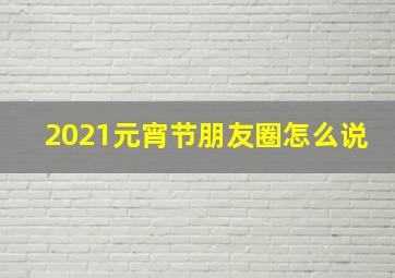 2021元宵节朋友圈怎么说