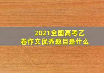 2021全国高考乙卷作文优秀题目是什么