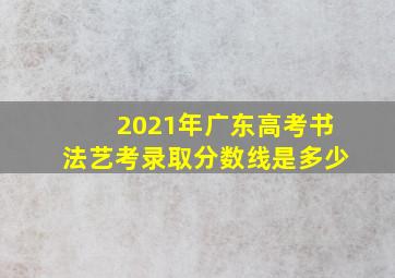 2021年广东高考书法艺考录取分数线是多少