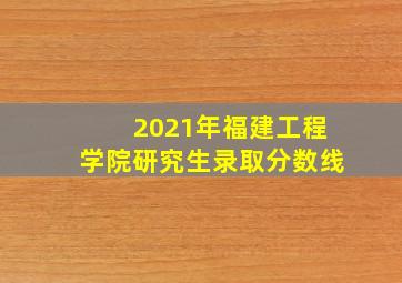 2021年福建工程学院研究生录取分数线